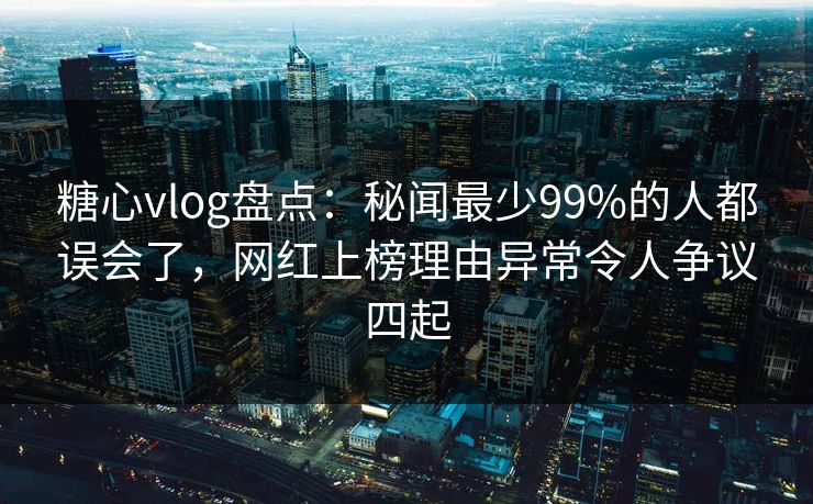 糖心vlog盘点：秘闻最少99%的人都误会了，网红上榜理由异常令人争议四起