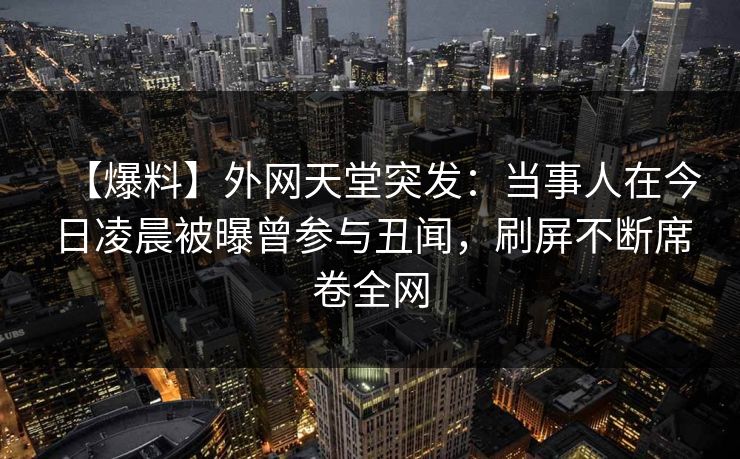 【爆料】外网天堂突发：当事人在今日凌晨被曝曾参与丑闻，刷屏不断席卷全网