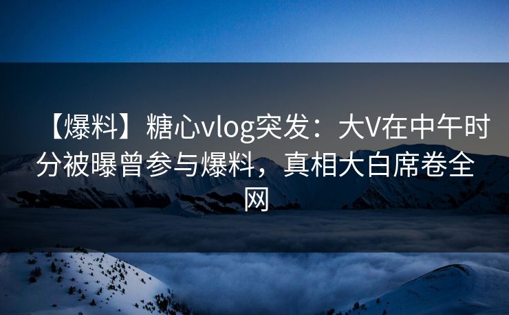 【爆料】糖心vlog突发：大V在中午时分被曝曾参与爆料，真相大白席卷全网