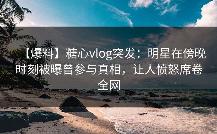 【爆料】糖心vlog突发:明星在傍晚时刻被曝曾参与真相,让人愤怒席卷全网 【爆料】糖心vlog突发:明星在傍晚时刻被曝曾参与真相,让人愤怒席卷全网