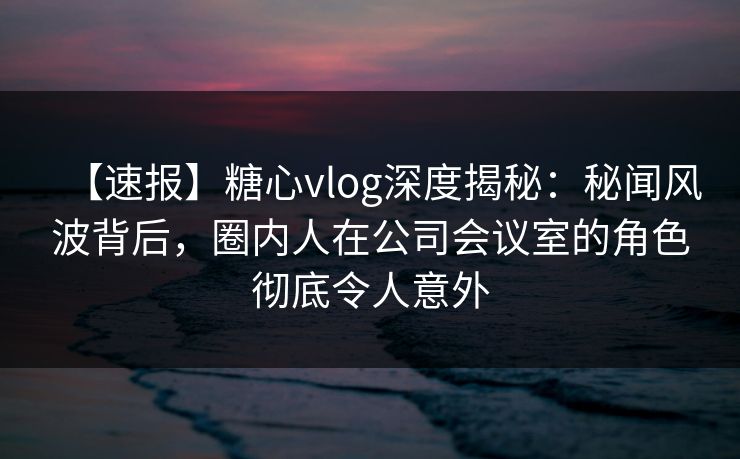 【速报】糖心vlog深度揭秘：秘闻风波背后，圈内人在公司会议室的角色彻底令人意外