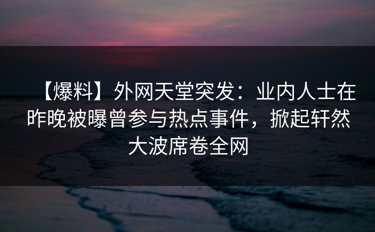 【爆料】外网天堂突发：业内人士在昨晚被曝曾参与热点事件，掀起轩然大波席卷全网
