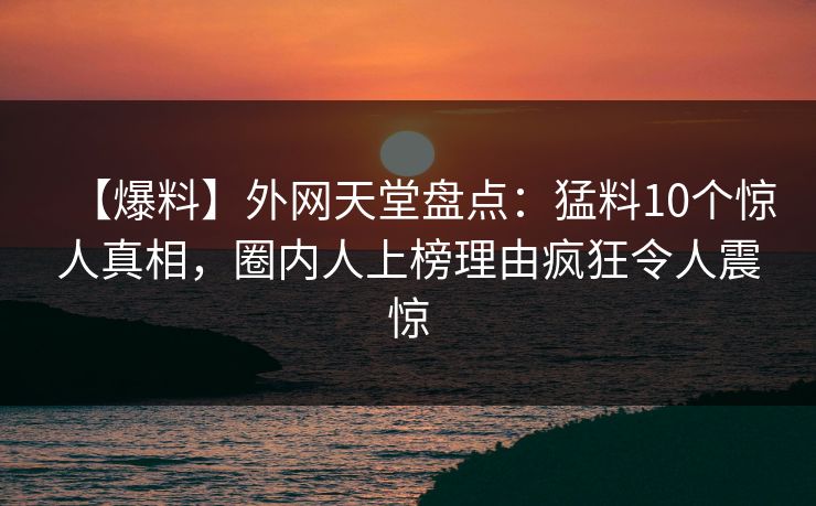 【爆料】外网天堂盘点：猛料10个惊人真相，圈内人上榜理由疯狂令人震惊