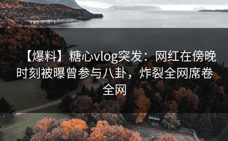 【爆料】糖心vlog突发：网红在傍晚时刻被曝曾参与八卦，炸裂全网席卷全网