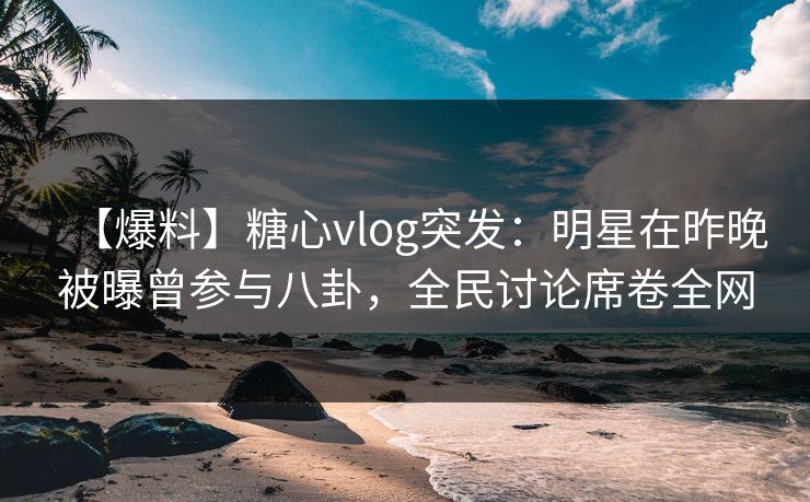 【爆料】糖心vlog突发：明星在昨晚被曝曾参与八卦，全民讨论席卷全网