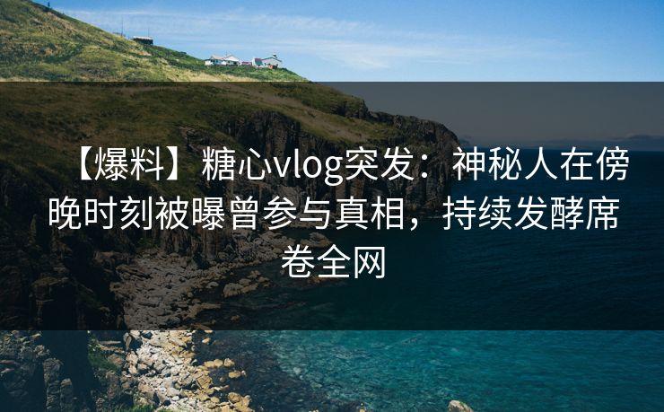 【爆料】糖心vlog突发：神秘人在傍晚时刻被曝曾参与真相，持续发酵席卷全网