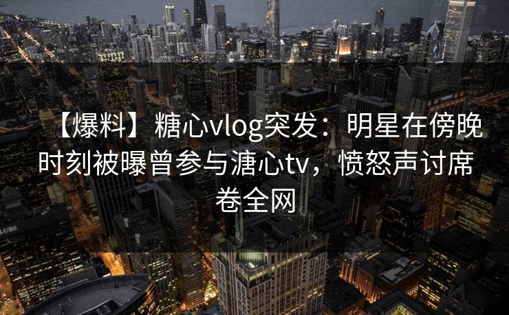 【爆料】糖心vlog突发：明星在傍晚时刻被曝曾参与溏心tv，愤怒声讨席卷全网