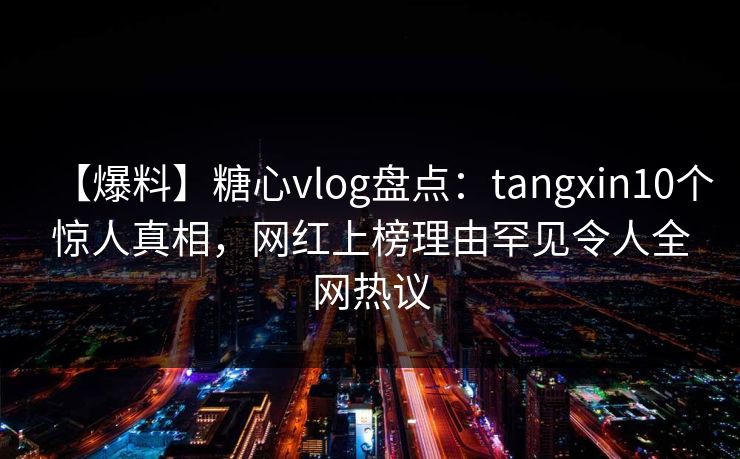 【爆料】糖心vlog盘点：tangxin10个惊人真相，网红上榜理由罕见令人全网热议