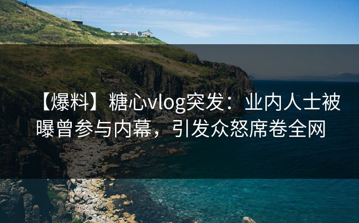 【爆料】糖心vlog突发：业内人士被曝曾参与内幕，引发众怒席卷全网