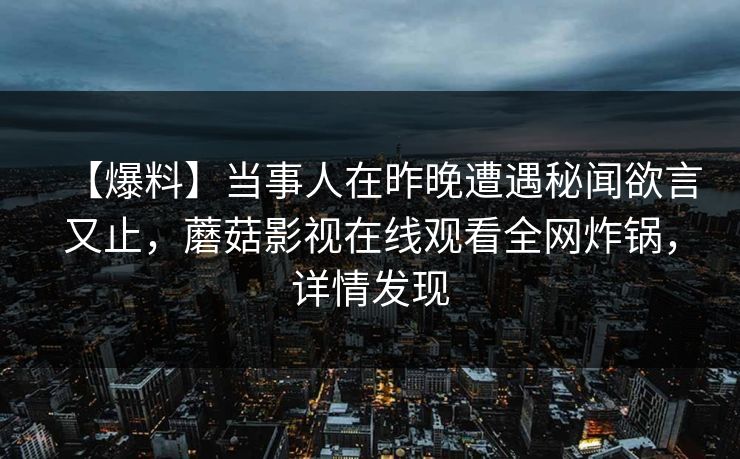 【爆料】当事人在昨晚遭遇秘闻欲言又止,蘑菇影视在线观看全网炸锅,详情发现 【爆料】当事人在昨晚遭遇秘闻欲言又止,蘑菇影视在线观看全网炸锅,详情发现