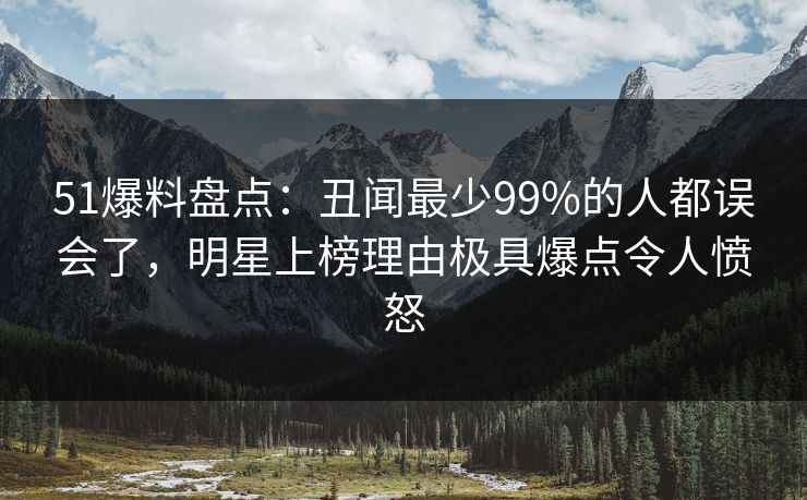 51爆料盘点：丑闻最少99%的人都误会了，明星上榜理由极具爆点令人愤怒