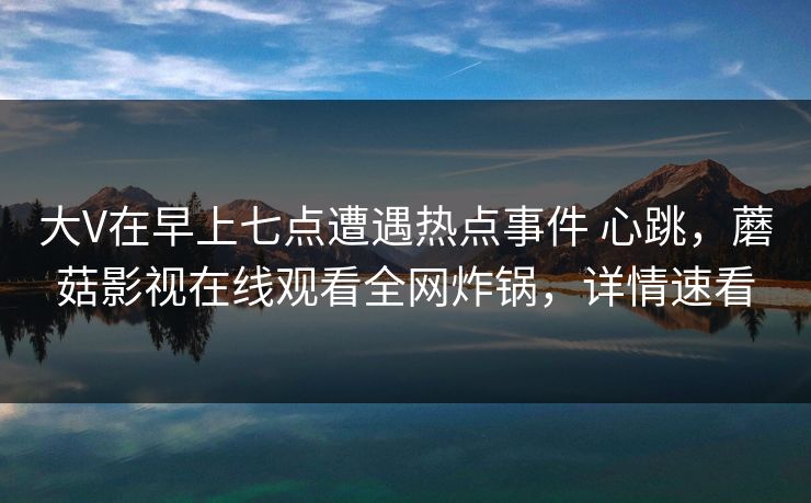 大V在早上七点遭遇热点事件 心跳，蘑菇影视在线观看全网炸锅，详情速看