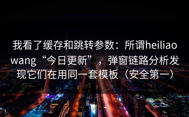 我看了缓存和跳转参数：所谓heiliaowang“今日更新”，弹窗链路分析发现它们在用同一套模板（安全第一）