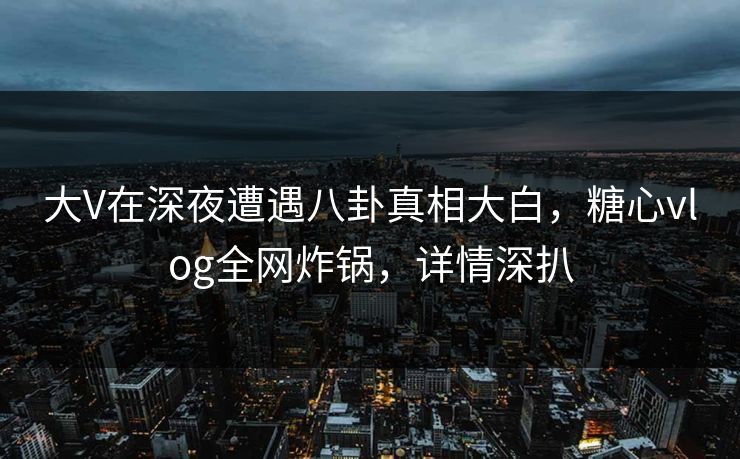 大V在深夜遭遇八卦真相大白，糖心vlog全网炸锅，详情深扒