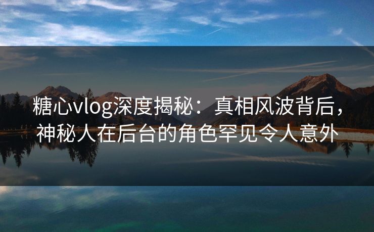 糖心vlog深度揭秘：真相风波背后，神秘人在后台的角色罕见令人意外