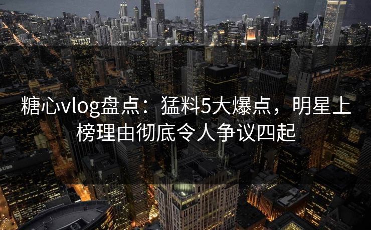 糖心vlog盘点：猛料5大爆点，明星上榜理由彻底令人争议四起