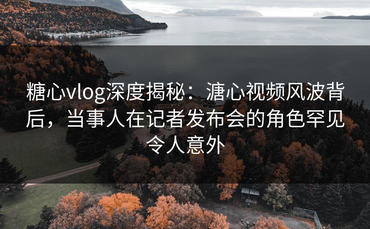 糖心vlog深度揭秘：溏心视频风波背后，当事人在记者发布会的角色罕见令人意外