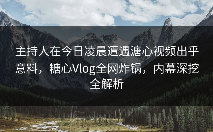 主持人在今日凌晨遭遇溏心视频出乎意料，糖心Vlog全网炸锅，内幕深挖全解析