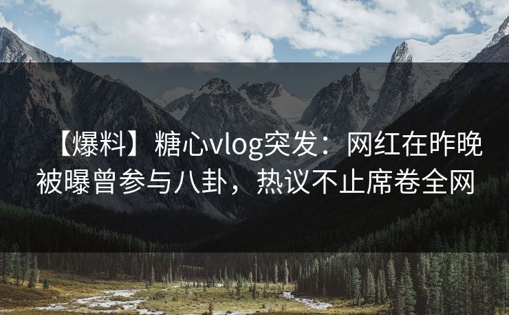 【爆料】糖心vlog突发：网红在昨晚被曝曾参与八卦，热议不止席卷全网