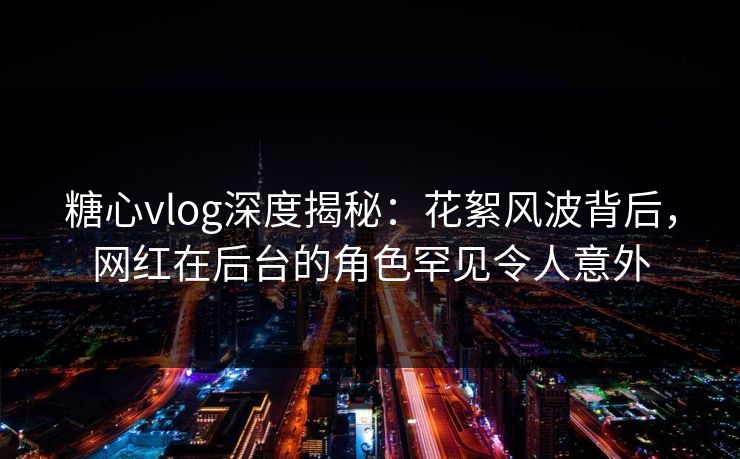 糖心vlog深度揭秘：花絮风波背后，网红在后台的角色罕见令人意外