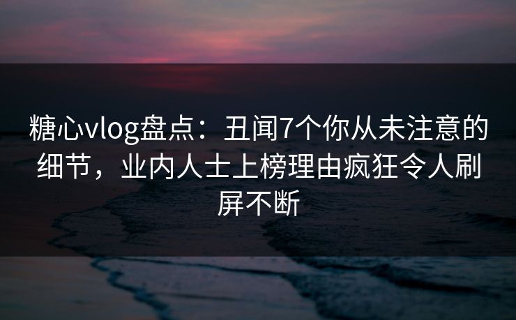 糖心vlog盘点：丑闻7个你从未注意的细节，业内人士上榜理由疯狂令人刷屏不断