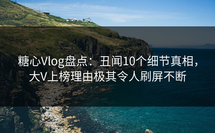 糖心Vlog盘点：丑闻10个细节真相，大V上榜理由极其令人刷屏不断