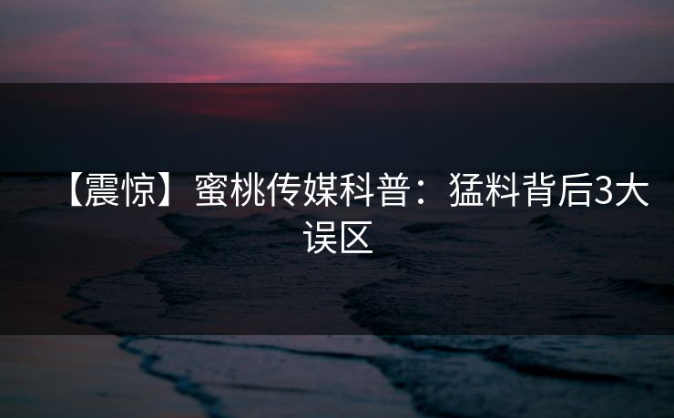 【震惊】蜜桃传媒科普：猛料背后3大误区