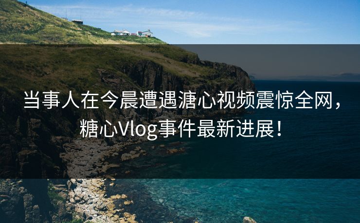 当事人在今晨遭遇溏心视频震惊全网，糖心Vlog事件最新进展！