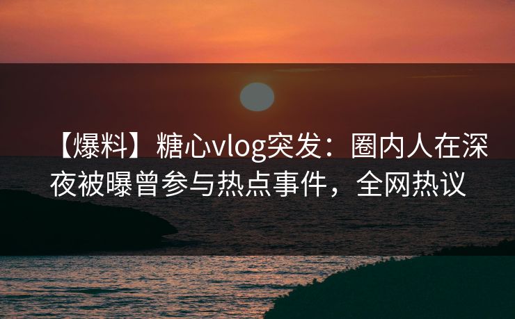 【爆料】糖心vlog突发：圈内人在深夜被曝曾参与热点事件，全网热议