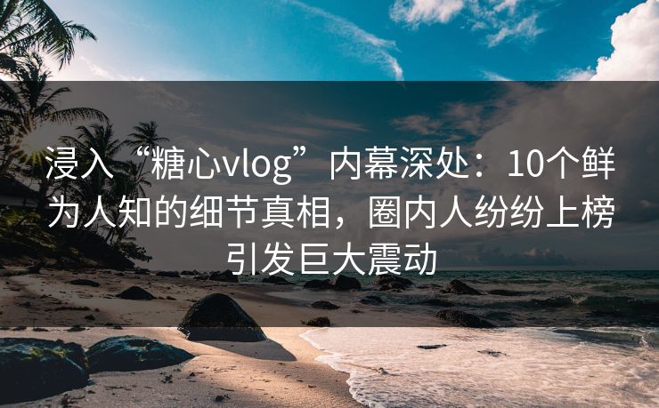 浸入“糖心vlog”内幕深处：10个鲜为人知的细节真相，圈内人纷纷上榜引发巨大震动