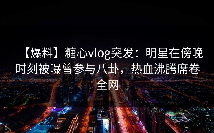 【爆料】糖心vlog突发：明星在傍晚时刻被曝曾参与八卦，热血沸腾席卷全网