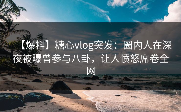 【爆料】糖心vlog突发：圈内人在深夜被曝曾参与八卦，让人愤怒席卷全网