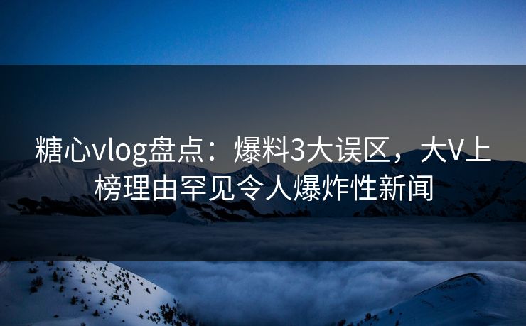 糖心vlog盘点：爆料3大误区，大V上榜理由罕见令人爆炸性新闻
