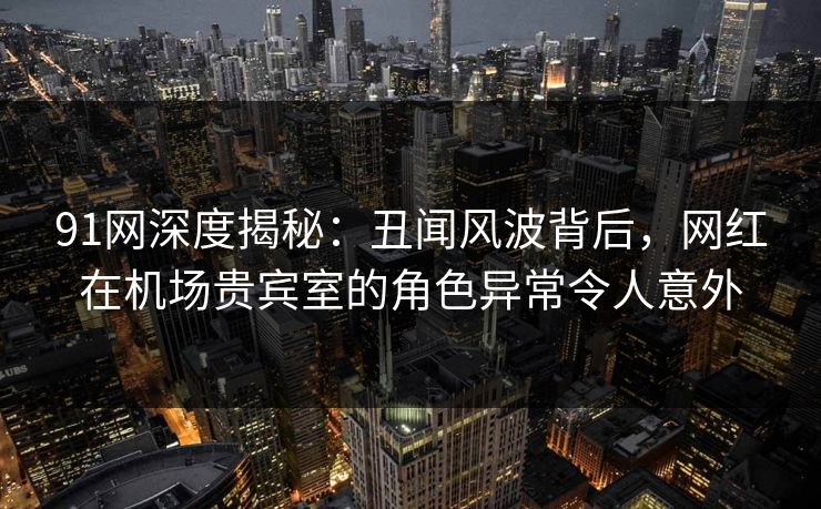91网深度揭秘：丑闻风波背后，网红在机场贵宾室的角色异常令人意外