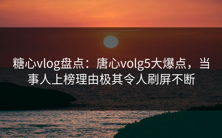 糖心vlog盘点：唐心volg5大爆点，当事人上榜理由极其令人刷屏不断