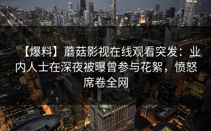 【爆料】蘑菇影视在线观看突发：业内人士在深夜被曝曾参与花絮，愤怒席卷全网