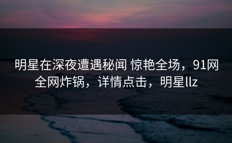 明星在深夜遭遇秘闻 惊艳全场，91网全网炸锅，详情点击，明星llz