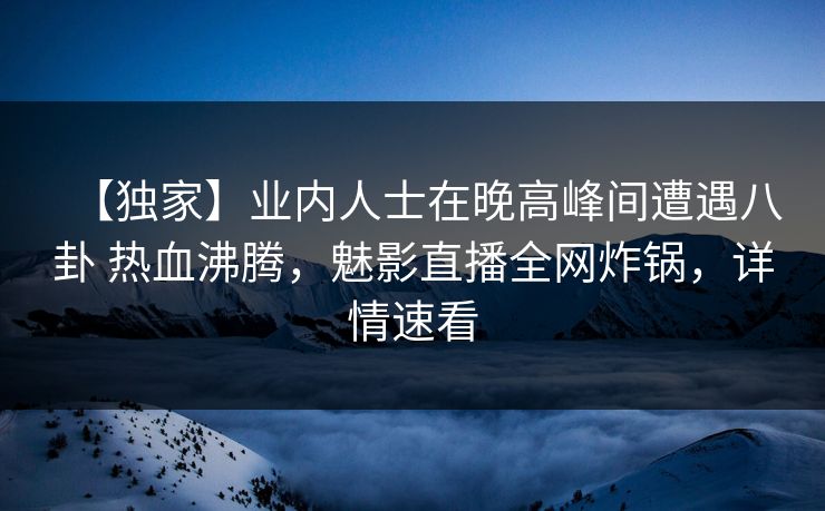 【独家】业内人士在晚高峰间遭遇八卦 热血沸腾，魅影直播全网炸锅，详情速看