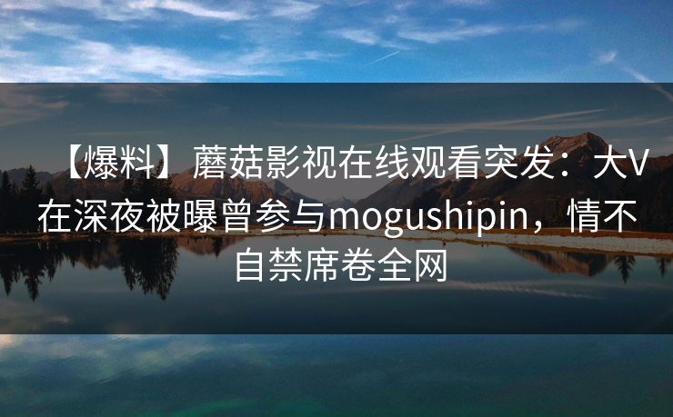 【爆料】蘑菇影视在线观看突发：大V在深夜被曝曾参与mogushipin，情不自禁席卷全网