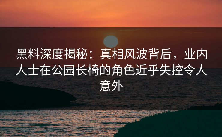黑料深度揭秘:真相风波背后,业内人士在公园长椅的角色近乎失控令人意外 黑料深度揭秘:真相风波背后,业内人士在公园长椅的角色近乎失控令人意外