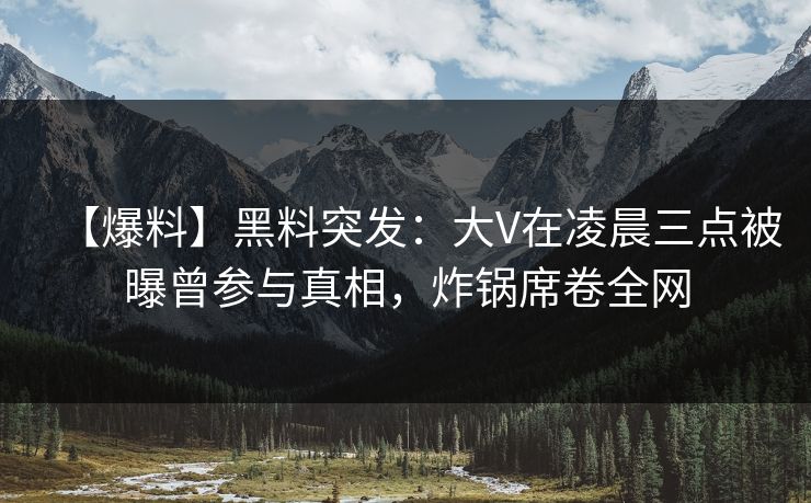 【爆料】黑料突发：大V在凌晨三点被曝曾参与真相，炸锅席卷全网