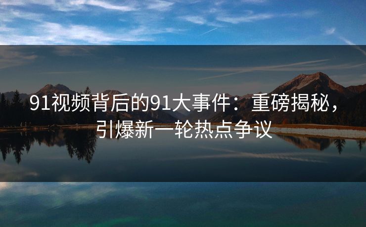 91视频背后的91大事件：重磅揭秘，引爆新一轮热点争议