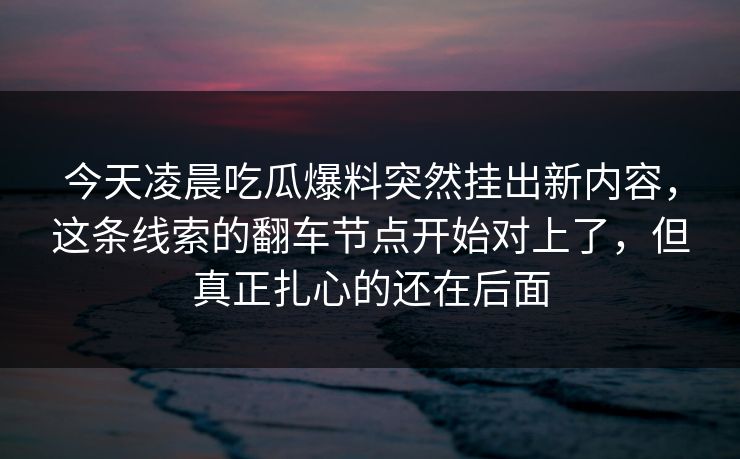 今天凌晨吃瓜爆料突然挂出新内容，这条线索的翻车节点开始对上了，但真正扎心的还在后面