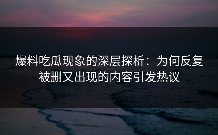 爆料吃瓜现象的深层探析：为何反复被删又出现的内容引发热议